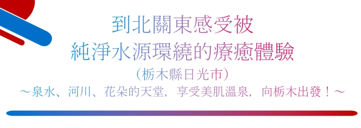 到北關東感受被純淨水源環繞的療癒體驗
（栃木縣日光市） 
～泉水、河川、花朵的天堂，享受美肌溫泉，向栃木出發！～