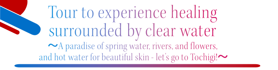 Tour to experience healing surrounded by clear water
-A paradise of spring water, rivers, and flowers, and hot water for beautiful skin  Let's go to Tochigi ! -